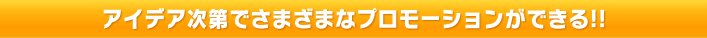 アイデア次第でさまざまなプロモーションができる!